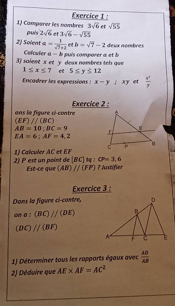 Comparer les nombres 3sqrt(6) et sqrt(55)
puis 2sqrt(6) et 3sqrt(6)-sqrt(55)
2) Soient a= 1/sqrt(7)+2  et b=sqrt(7)-2 deux nombres 
Calculer a-b puis comparer a et b
3) soient x et y deux nombres tels que
1≤ x≤ 7 et 5≤ y≤ 12
Encadrer les expressions : x-y; xy et  x^2/y 
Exercice 2 : 
ans la figure ci-contre
(EF)//(BC)
AB=10; BC=9
EA=6; AF=4,2
1) Calculer AC et EF
2) P est un point de [BC]tq : CP=3,6
Est-ce que (AB)//(FP) ? Justifier 
Exercice 3 : 
Dans la figure ci-contre,
ona:(BC)//(DE)
(DC)//(BF)
1) Déterminer tous les rapports égaux avec  AD/AB 
2) Déduire que AE* AF=AC^2