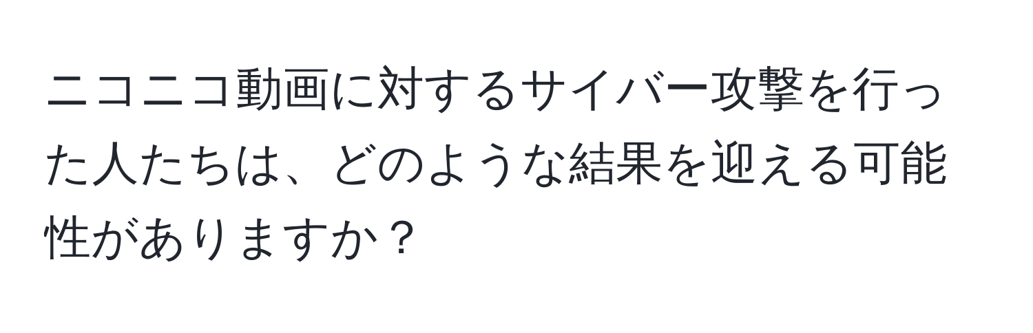 ニコニコ動画に対するサイバー攻撃を行った人たちは、どのような結果を迎える可能性がありますか？