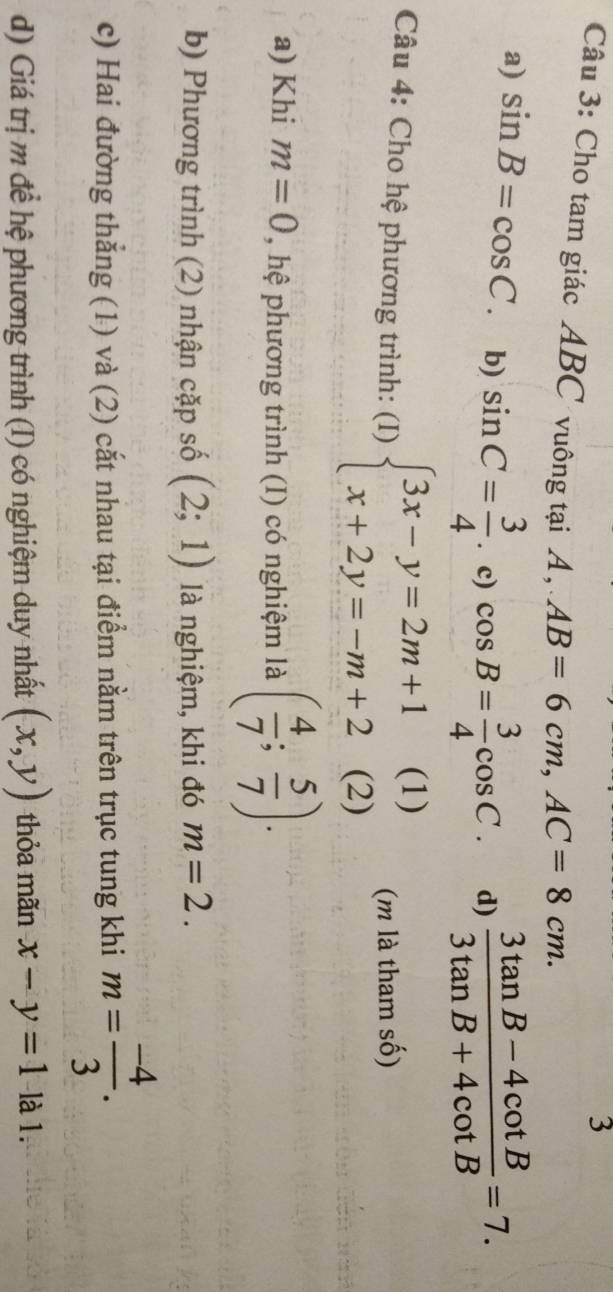 Cho tam giác ABC vuông tại A, AB=6cm, AC=8cm.
a) sin B=cos C. b) sin C= 3/4 . c) cos B= 3/4 cos C. d)  (3tan B-4cot B)/3tan B+4cot B =7. 
Câu 4: Cho hệ phương trình: (I) beginarrayl 3x-y=2m+1(1) x+2y=-m+2(2)endarray. (m là tham số)
a) Khi m=0 , hệ phương trình (I) có nghiệm là ( 4/7 ; 5/7 ).
b) Phương trình (2) nhận cặp số (2;1) là nghiệm, khi đó m=2.
c) Hai đường thắng (1) và (2) cắt nhau tại điểm nằm trên trục tung khi m= (-4)/3 .
d) Giá trị m để hệ phương trình (I) có nghiệm duy nhất (x,y) thỏa mãn x-y=1 là 1.