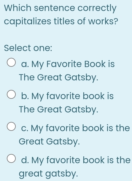 Which sentence correctly
capitalizes titles of works?
Select one:
a. My Favorite Book is
The Great Gatsby.
b. My favorite book is
The Great Gatsby.
c. My favorite book is the
Great Gatsby.
d. My favorite book is the
great gatsby.