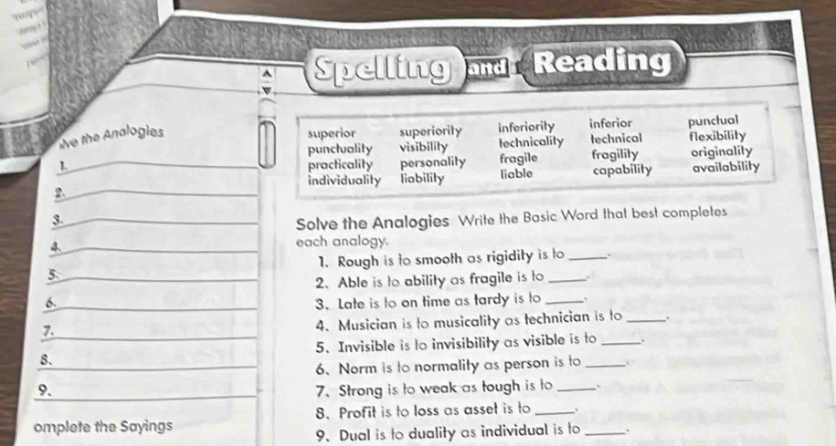 Spelling and Reading
e the Analogies superior superiority inferiorily inferior punctual
punctuality visibility technicality technical flexibility
1. practicality personality fragile fragility originality
individuality liability liable capability availability
2.
3.
Solve the Analogies Write the Basic Word that best completes
4 each analogy.
5. 1. Rough is to smooth as rigidity is to _``
2. Able is to ability as fragile is to
6. 3. Late is to on time as tardy is to _、
7.
4. Musician is to musicality as technician is to_
8. 5. Invisible is to invisibility as visible is to _.
6、Norm is to normality as person is to
9. 7. Strong is to weak as tough is to _`
omplete the Sayings 8. Profit is to loss as asset is to _、_
9 Dual is to duality as individual is to 、