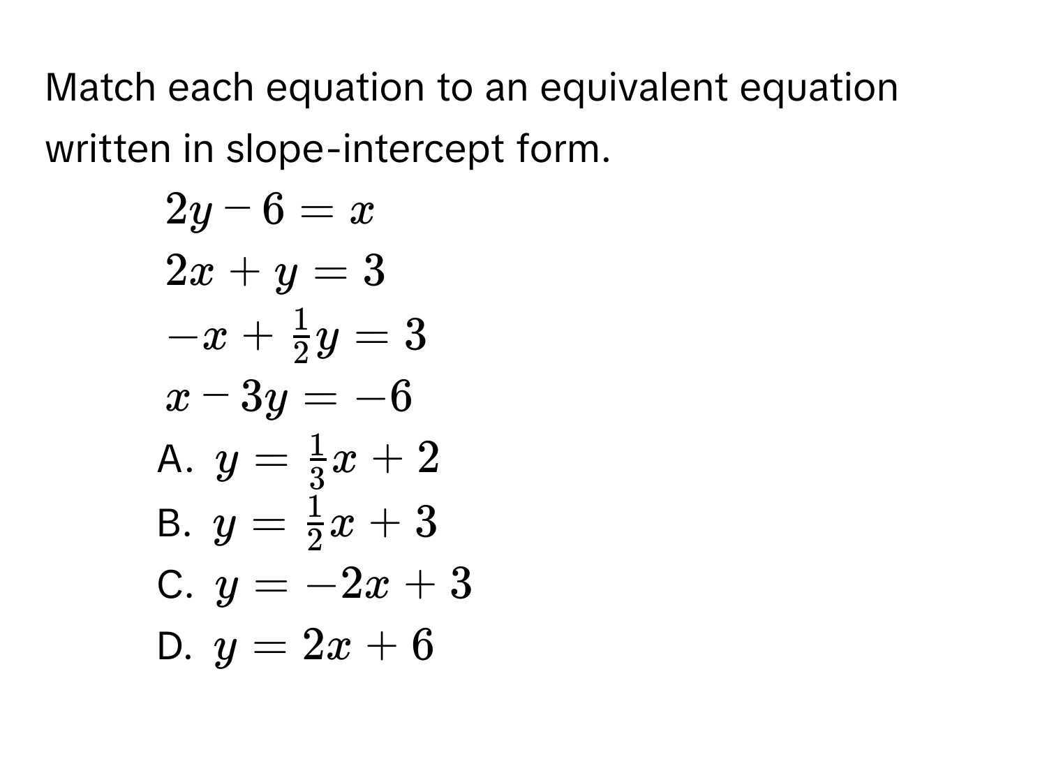 Match each equation to an equivalent equation written in slope-intercept form. 
1. $2y-6=x$
2. $2x+y=3$
3. $-x+ 1/2 y=3$
4. $x-3y=-6$
A. $y= 1/3 x+2$
B. $y= 1/2 x+3$
C. $y=-2x+3$
D. $y=2x+6$