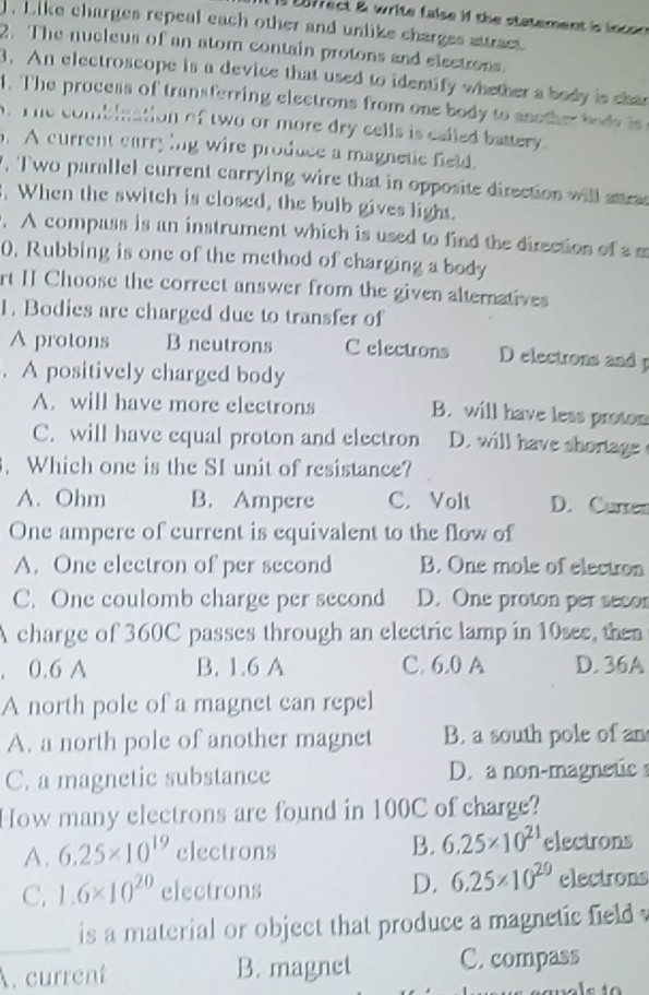 E8frect & write false if the statement is incon 
. Like charges repeal each other and unlike charges attract.
2. The nucleus of an atom contain protons and electrons.
3. An electroscope is a device that used to identify whether a body is cha
4. The process of transferring electrons from one body to another do d i 
A. The combination of two or more dry cells is called battery.
. A current carrying wire produce a magnetic field.
, Two parallel current carrying wire that in opposite direction will anra
. When the switch is closed, the bulb gives light.
. A compass is an instrument which is used to find the direction of a m
0. Rubbing is one of the method of charging a body
rt II Choose the correct answer from the given alternatives
1. Bodies are charged due to transfer of
A protons B neutrons C electrons D electrons and 
. A positively charged body
A. will have more electrons B. will have less proton
C. will have equal proton and electron D. will have shortage 
. Which one is the SI unit of resistance?
A. Ohm B. Ampere C. Volt D. Currer
One ampere of current is equivalent to the flow of
A. One electron of per second B. One mole of electron
C. One coulomb charge per second D. One proton per secor
A charge of 360C passes through an electric lamp in 10see, then
. 0.6 A B. 1.6 A C. 6.0 A D. 36A
A north pole of a magnet can repel
A. a north pole of another magnet B. a south pole of an
C. a magnetic substance D. a non-magnetic
How many electrons are found in 100C of charge?
B. 6.25* 10^(21)
A. 6.25* 10^(19) electrons electrons
C. 1.6* 10^(20) electrons D. 6.25* 10^(20) electrons
_
is a material or object that produce a magnetic field 
A. current B. magnet C. compass