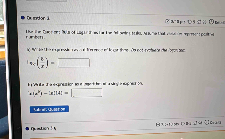 つ 5 ⇄ 98 Detail 
Use the Quotient Rule of Logarithms for the following tasks. Assume that variables represent positive 
numbers. 
a) Write the expression as a difference of logarithms. Do not evaluate the logarithm.
log _7( 8/x )= □ 
b) Write the expression as a logarithm of a single expression.
ln (x^9)-ln (14)=□
Submit Question 
_ 
Question 3 _ 7.5/10 pts つ 0-5 ⇄ 98 ⓘ Details