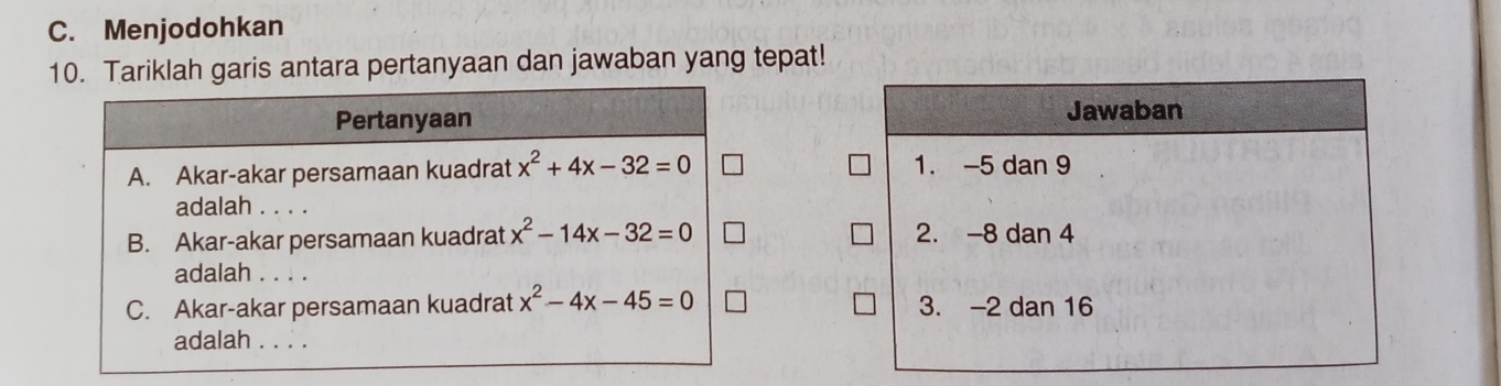 C. Menjodohkan
10. Tariklah garis antara pertanyaan dan jawaban yang tepat!
Pertanyaan Jawaban
A. Akar-akar persamaan kuadrat x^2+4x-32=0 1. -5 dan 9
adalah . . . .
B. Akar-akar persamaan kuadrat x^2-14x-32=0 2. -8 dan 4
adalah . . . .
C. Akar-akar persamaan kuadrat x^2-4x-45=0 3. -2 dan 16
adalah . . . .