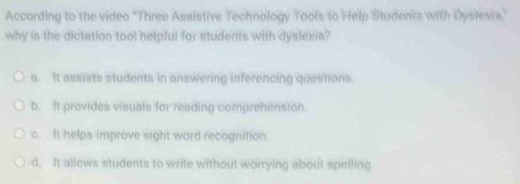 According to the video 'Three Assistive Technology Tools to Help Studerits with Dyslexia'
why is the dictation tool helpful for students with dyslexia?
a. It assists students in answering inferencing questions.
b. It provides visuals for reading comprehension.
c. It helps improve sight word recognition.
d. It allows students to write without worrying about spelling.