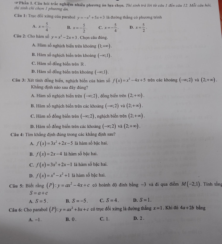 Phần 1. Câu hỏi trắc nghiệm nhiều phương án lựa chọn. Thí sinh trả lời từ câu 1 đến cầu 12. Mỗi cầu hỏi,
thi sinh chỉ chọn 1 phương án.
Câu 1: Trục đối xứng của parabol y=-x^2+5x+3 là đường thẳng có phương trình
A. x= 5/4 . B. x=- 5/2 . C. x=- 5/4 . D. x= 5/2 .
Câu 2: Cho hàm số y=x^2-2x+3. Chọn câu đúng.
A. Hàm số nghịch biến trên khoảng (1;+∈fty ).
B. Hàm số nghịch biến trên khoảng (-∈fty ;1).
C. Hàm số đồng biến trên R .
D. Hàm số đồng biến trên khoảng (-∈fty ;1).
Câu 3: Xét tính đồng biến, nghịch biến của hàm số f(x)=x^2-4x+5 trên các khoảng (-∈fty ;2) và (2;+∈fty ).
Khẳng định nào sau đây đúng?
A. Hàm số nghịch biến trên (-∈fty ;2) , đồng biến trên (2;+∈fty ).
B. Hàm số nghịch biến trên các khoảng (-∈fty ;2) và (2;+∈fty ).
C. Hàm số đồng biến trên (-∈fty ;2) , nghịch biến trên (2;+∈fty ).
D. Hàm số đồng biến trên các khoảng (-∈fty ;2) và (2;+∈fty ).
Câu 4: Tìm khẳng định đúng trong các khẳng định sau?
A. f(x)=3x^2+2x-5 là hàm số bậc hai.
B. f(x)=2x-4 là hàm số bậc hai.
C. f(x)=3x^3+2x-1 là hàm số bậc hai.
D. f(x)=x^4-x^2+1 là hàm số bậc hai.
Câu 5: Biết rang(P):y=ax^2-4x+c có hoành độ đinh bằng -3 và đi qua điểm M(-2;1). Tính tổng
S=a+c
A. S=5. B. S=-5. C. S=4. D. S=1.
Câu 6: Cho parabol (P):y=ax^2+bx+c có trục đối xứng là đường thẳng x=1. Khi đó 4a+2b bằng
A. -1. B. 0 . C. 1. D. 2 .