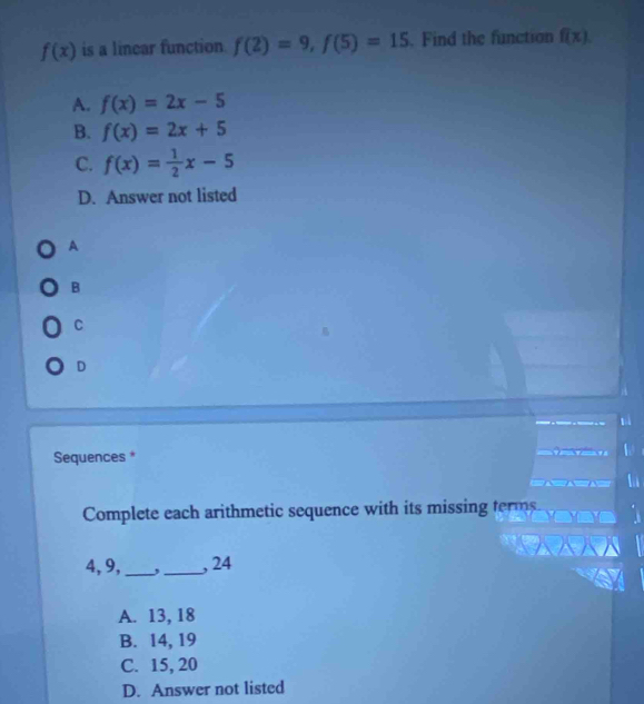 f(x) is a linear function. f(2)=9, f(5)=15. Find the function f(x).
A. f(x)=2x-5
B. f(x)=2x+5
C. f(x)= 1/2 x-5
D. Answer not listed
A
B
C
D
Sequences *
Complete each arithmetic sequence with its missing terms.
4, 9,_ ,_ , 24
A. 13, 18
B. 14, 19
C. 15, 20
D. Answer not listed