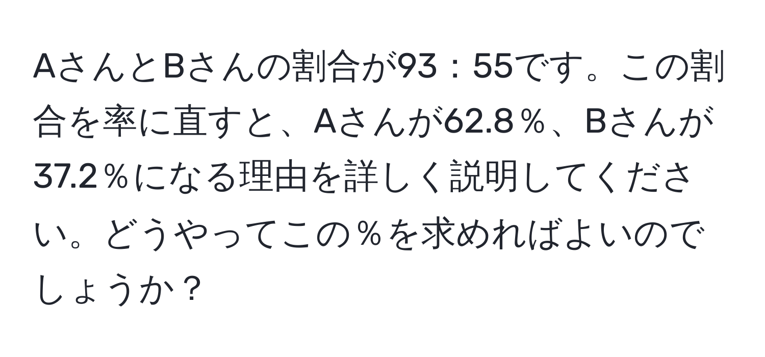 AさんとBさんの割合が93：55です。この割合を率に直すと、Aさんが62.8％、Bさんが37.2％になる理由を詳しく説明してください。どうやってこの％を求めればよいのでしょうか？