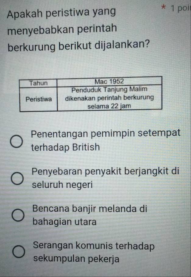 Apakah peristiwa yang
* 1 poi
menyebabkan perintah
berkurung berikut dijalankan?
Penentangan pemimpin setempat
terhadap British
Penyebaran penyakit berjangkit di
seluruh negeri
Bencana banjir melanda di
bahagian utara
Serangan komunis terhadap
sekumpulan pekerja