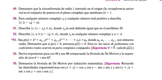 Demuestre que la circunferencia de radio 1 centrado en el origen (la circunferencia unita-
ria) es el conjunto de puntos en el plano complejo que satisfacen |z|=1.
50. Para cualquier número complejo z_0 y cualquier número real positivo a describa
 z:|z-z_0|=a .
51. Describa  z:|z-z_0|≤ a , donde z_0 ya está definido igual que en el problema 50.
52. Describa  z:a≤ |z-z_0|≤ A , donde z_0 es cualquier número complejo y a
*53. Sea p(lambda )=lambda^n+a_n-1lambda^(n-1)+a_n-2lambda^(n-2)+...+a_1lambda +a_0 , donde a_0,a_1,...,a_n-1 son números
reales. Demuestre que si p(z)=0 , entonces p(overline z)=0. Esto es: las raíces de polinomios con
coeficientes reales ocurren en pares complejos conjugados. [Sugerencia: 0=overline 0; calcule overline p(z).]
54. Derive expresiones para cos 4θ y sen 4θ comparando la fórmula de De Moivre y la expan-
sión de (cos θ +isenθ )^4.
55. Demuestre la fórmula de De Moivre por inducción matemática. [Sugerencia: Recuerde
las identidades trigonométricas cos cos (x+y)=cos xcos y-senxsenyysen(x+y)=
senxcos y+cos xseny.]