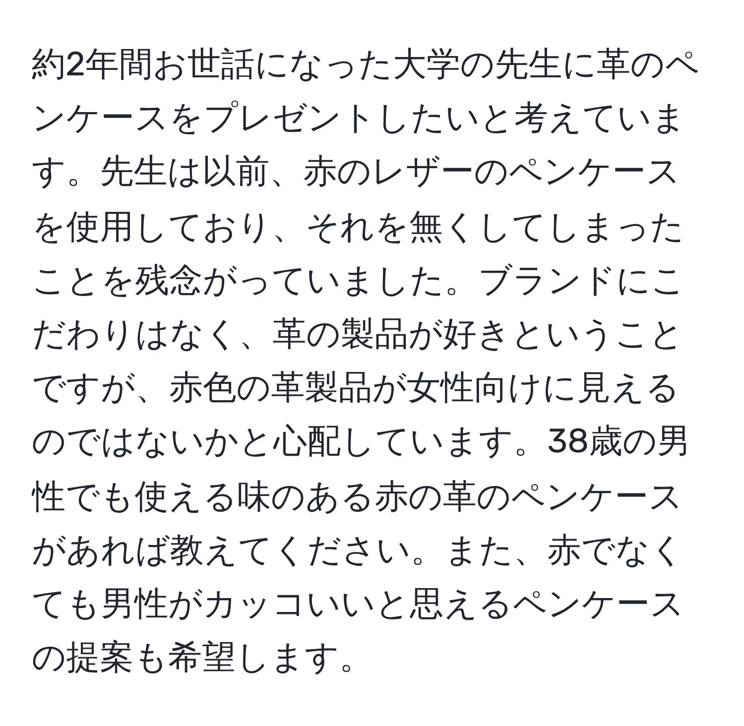 約2年間お世話になった大学の先生に革のペンケースをプレゼントしたいと考えています。先生は以前、赤のレザーのペンケースを使用しており、それを無くしてしまったことを残念がっていました。ブランドにこだわりはなく、革の製品が好きということですが、赤色の革製品が女性向けに見えるのではないかと心配しています。38歳の男性でも使える味のある赤の革のペンケースがあれば教えてください。また、赤でなくても男性がカッコいいと思えるペンケースの提案も希望します。