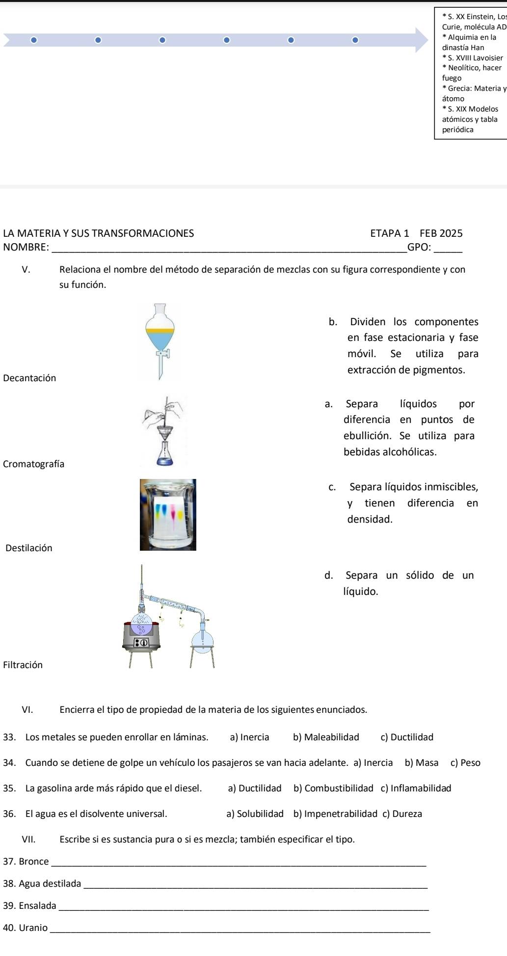 XX Einstein, Lo:
Curie, molécula AD
* Alquimia en la
dinastía Han
* S. XVIII Lavoisier
* Neolítico, hacer
fuego
* Grecia: Materia y
átomo
* S. XIX Modelos
atómicos y tabla
periódica
LA MATERIA Y SUS TRANSFORMACIONES ETAPA 1 FEB 2025
NOMBRE: _GPO:_
V. Relaciona el nombre del método de separación de mezclas con su figura correspondiente y con
su función.
b. Dividen los componentes
en fase estacionaria y fase
móvil. Se utiliza para
extracción de pigmentos.
Decantación
a. Separa líquidos por
diferencia en puntos de
ebullición. Se utiliza para
bebidas alcohólicas.
Cromatografía
c. Separa líquidos inmiscibles,
y tienen diferencia en
densidad.
Destilación
d. Separa un sólido de un
líquido.
Filtración
VI. Encierra el tipo de propiedad de la materia de los siguientes enunciados.
33. Los metales se pueden enrollar en láminas. a) Inercia b) Maleabilidad c) Ductilidad
34. Cuando se detiene de golpe un vehículo los pasajeros se van hacia adelante. a) Inercia b) Masa c) Peso
35. La gasolina arde más rápido que el diesel. a) Ductilidad b) Combustibilidad c) Inflamabilidad
36. El agua es el disolvente universal. a) Solubilidad b) Impenetrabilidad c) Dureza
VII. Escribe si es sustancia pura o si es mezcla; también especificar el tipo.
37. Bronce_
38. Agua destilada_
39. Ensalada_
40. Uranio_