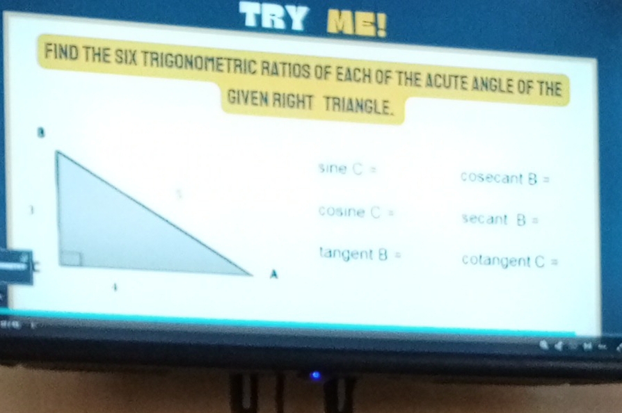 TRY `
FIND THE SIX TRIGONOMETRIC RATIOS OF EACH OF THE ACUTE ANGLE OF THE
GIVEN RIGHT TRIANGLE.
sine C= cosecant B=
cosine C= secant B=
tangent 8= colangent C=