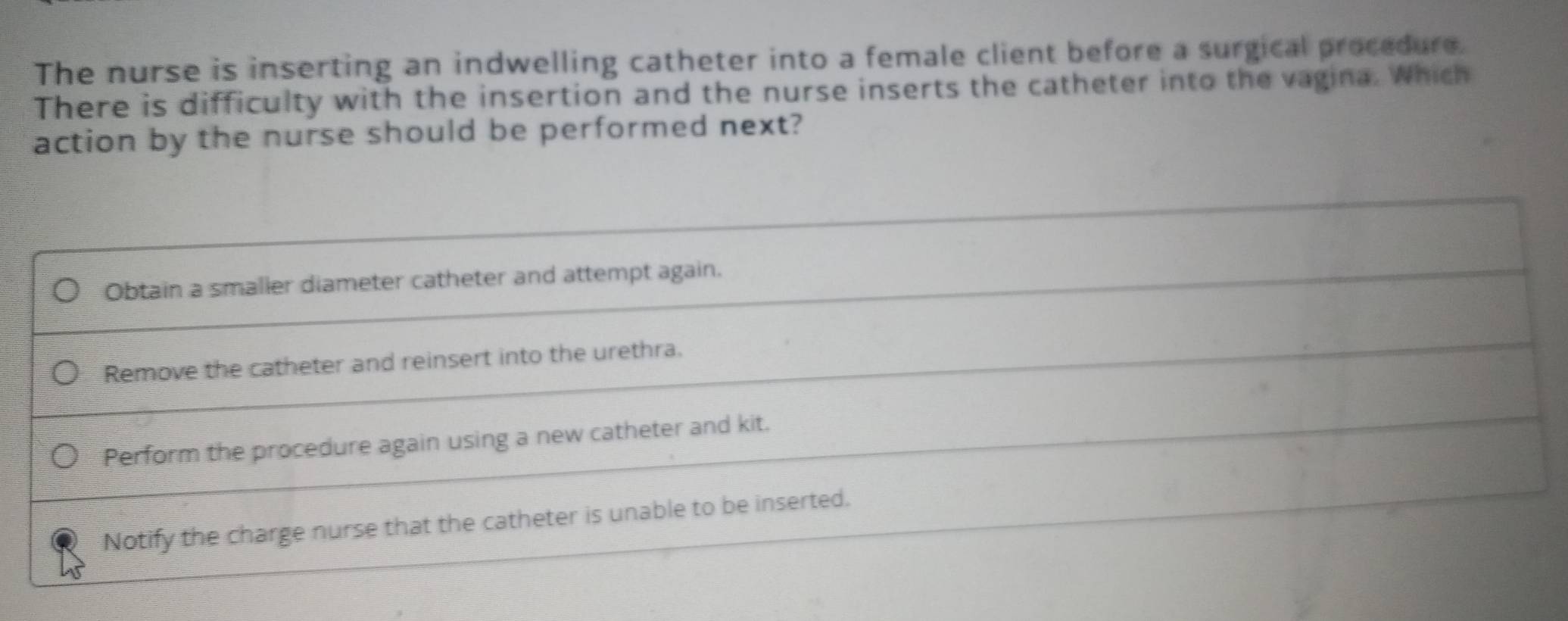 The nurse is inserting an indwelling catheter into a female client before a surgical procedure.
There is difficulty with the insertion and the nurse inserts the catheter into the vagina. Which
action by the nurse should be performed next?
Obtain a smalier diameter catheter and attempt again.
Remove the catheter and reinsert into the urethra.
Perform the procedure again using a new catheter and kit.
Notify the charge nurse that the catheter is unable to be inserted.