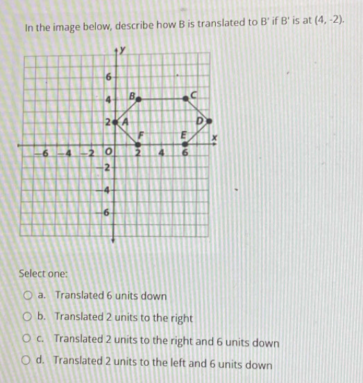 In the image below, describe how B is translated to B' if B' is at (4,-2). 
Select one:
a. Translated 6 units down
b. Translated 2 units to the right
c. Translated 2 units to the right and 6 units down
d. Translated 2 units to the left and 6 units down