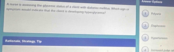 Answer Options
A nurse is assessing the glycemic status of a client with djatetes mellitus. Which sign or
symptom would indicate that the client is developing hyperglycemia? 1  Polyuria
2) Diaphoresis
3 Hypertension
Rationale, Strategy, Tip
4 ) Increased pulse ras