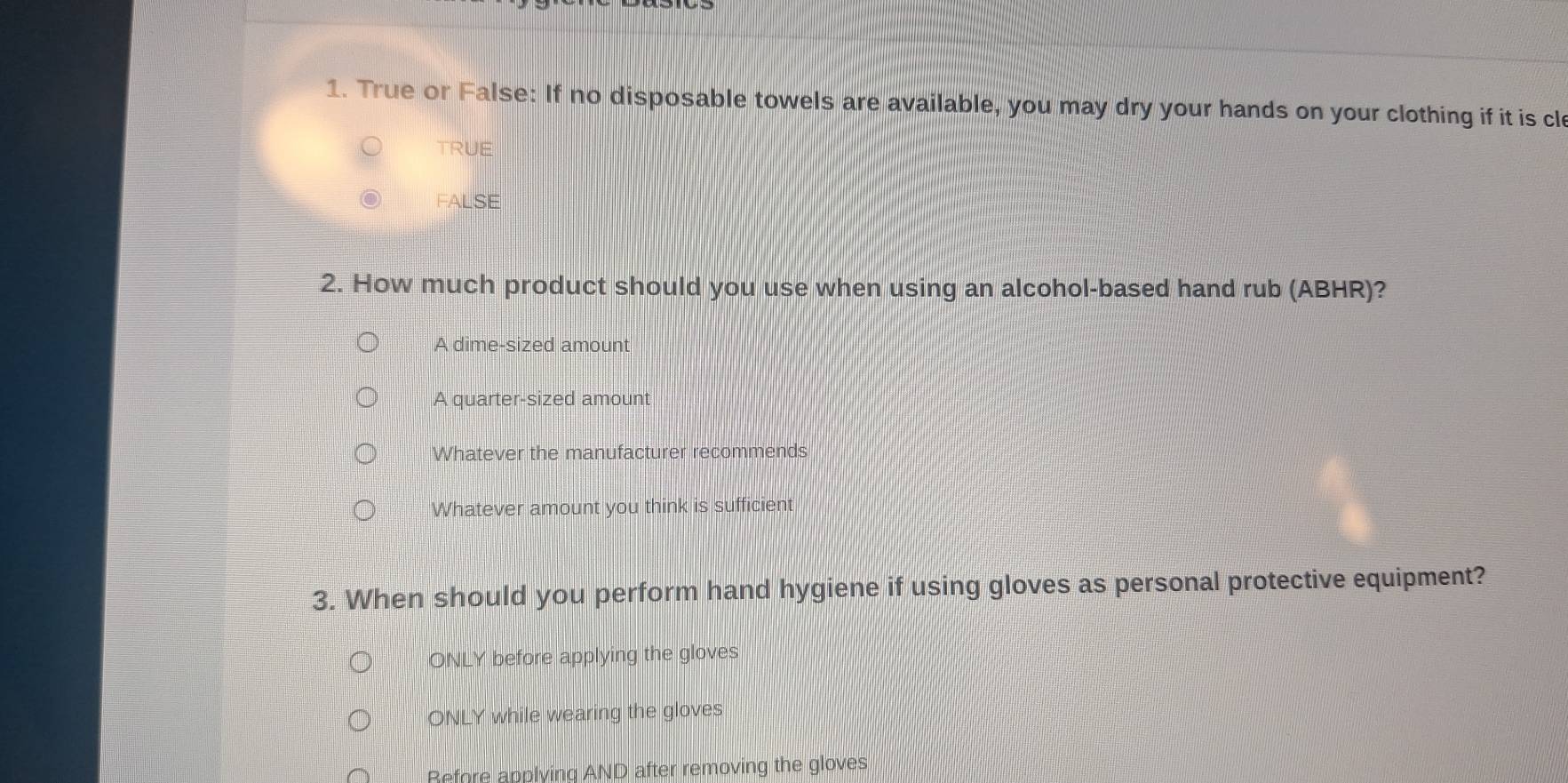 True or False: If no disposable towels are available, you may dry your hands on your clothing if it is cl
TRUE
FALSE
2. How much product should you use when using an alcohol-based hand rub (ABHR)?
A dime-sized amount
A quarter-sized amount
Whatever the manufacturer recommends
Whatever amount you think is sufficient
3. When should you perform hand hygiene if using gloves as personal protective equipment?
ONLY before applying the gloves
ONLY while wearing the gloves
Refore applying AND after removing the gloves