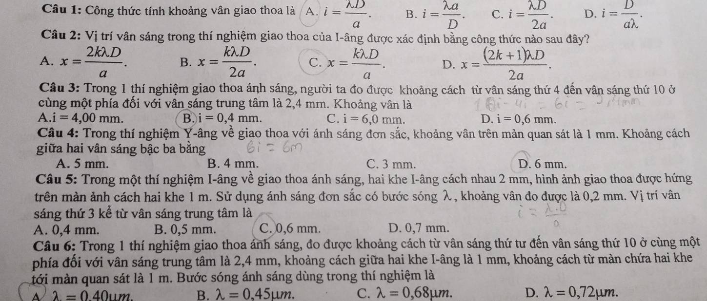 Công thức tính khoảng vân giao thoa là A. i= lambda D/a . B. i= lambda a/D . C. i= lambda D/2a . D. i= D/alambda  .
Câu 2: Vị trí vân sáng trong thí nghiệm giao thoa của I-âng được xác định bằng công thức nào sau đây?
A. x= 2klambda D/a . B. x= klambda D/2a . C. x= klambda D/a . D. x= ((2k+1)lambda D)/2a .
Câu 3: Trong 1 thí nghiệm giao thoa ánh sáng, người ta đo được khoảng cách từ vân sáng thứ 4 đến vân sáng thứ 10 ở
cùng một phía đối với vân sáng trung tâm là 2,4 mm. Khoảng vân là
A.i=4,00mm.
B. i=0,4mm. C. i=6,0mm. D. i=0,6mm.
* Câu 4: Trong thí nghiệm Y-âng về giao thoa với ánh sáng đơn sắc, khoảng vân trên màn quan sát là 1 mm. Khoảng cách
giữa hai vân sáng bậc ba bằng
A. 5 mm. B. 4 mm. C. 3 mm. D. 6 mm.
Câu 5: Trong một thí nghiệm I-âng về giao thoa ánh sáng, hai khe I-âng cách nhau 2 mm, hình ảnh giao thoa được hứng
trên màn ảnh cách hai khe 1 m. Sử dụng ánh sáng đơn sắc có bước sóng λ, khoảng vân đo được là 0,2 mm. Vị trí vân
sáng thứ 3 kể từ vân sáng trung tâm là
A. 0,4 mm. B. 0,5 mm. C. 0,6 mm. D. 0,7 mm.
Câu 6: Trong 1 thí nghiệm giao thoa ánh sáng, đo được khoảng cách từ vân sáng thứ tư đến vân sáng thứ 10 ở cùng một
phía đối với vân sáng trung tâm là 2,4 mm, khoảng cách giữa hai khe I-âng là 1 mm, khoảng cách từ màn chứa hai khe
tới màn quan sát là 1 m. Bước sóng ánh sáng dùng trong thí nghiệm là
A lambda =0.40um.
B. lambda =0.45mu m. C. lambda =0,68mu m. D. lambda =0,72mu m.