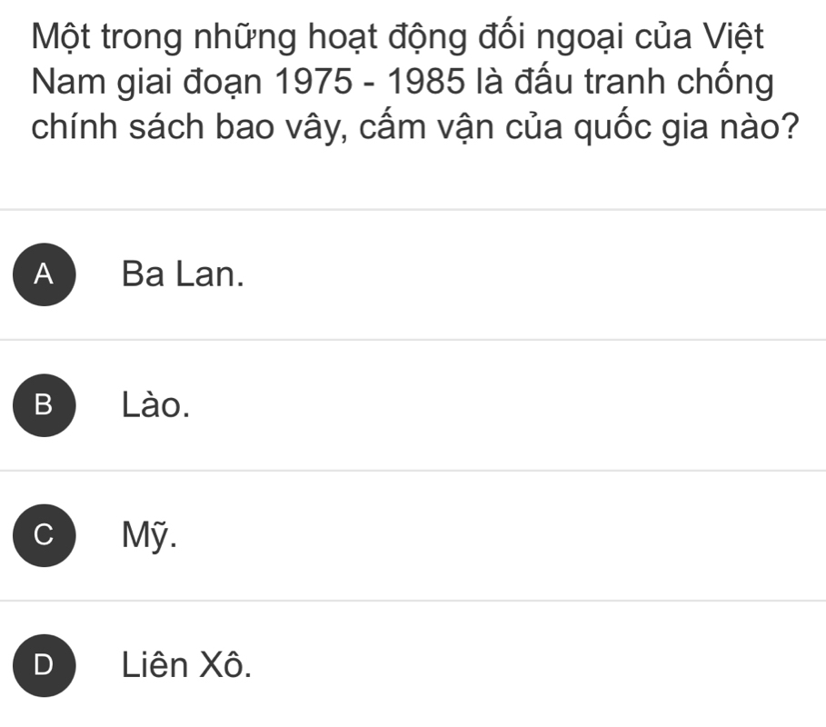 Một trong những hoạt động đối ngoại của Việt
Nam giai đoạn 1975 - 1985 là đấu tranh chống
chính sách bao vây, cấm vận của quốc gia nào?
A Ba Lan.
B Lào.
c Mỹ.
D a Liên Xô.