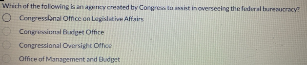 Which of the following is an agency created by Congress to assist in overseeing the federal bureaucracy?
Congressional Office on Legislative Affairs
Congressional Budget Office
Congressional Oversight Office
Office of Management and Budget