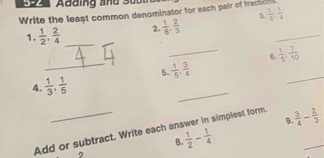 3-2 Adding and Subtra
 1/6 ,  1/4 
Write the least common denominator for each pair of fractions. 
3. 
1.  1/2 ,  2/4  _ 
_ 
2.  1/8 ,  2/3 
_ 
_
 1/5 ,  7/10 
6.
 1/5 ,  3/4 
_ 
5. 
4.  1/3 ,  1/5 
_ 
9. 
Add or subtract. Write each answer in simplest form.
 3/4 - 2/3 
 1/2 - 1/4 
8. 
_ 
2