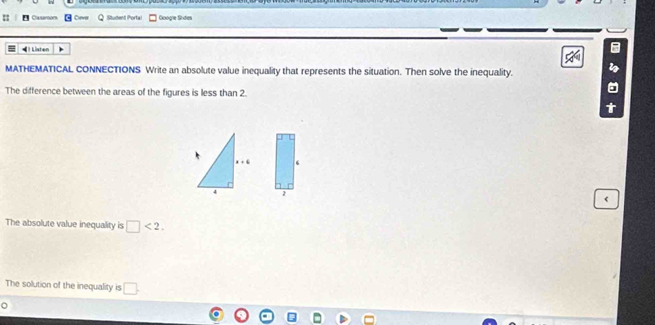 Cla saroom Clevar Student Portal Google Sídes
(  Listen
MATHEMATICAL CONNECTIONS Write an absolute value inequality that represents the situation. Then solve the inequality.
The difference between the areas of the figures is less than 2.
6
<
The absolute value inequality is  □ <2.
The solution of the inequality is □ .
^