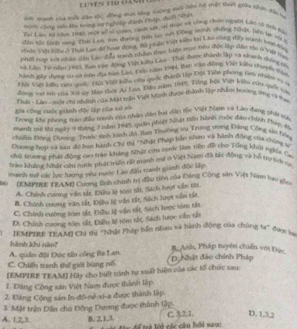 Lu yên thị đanh
#ớc mạnh của mỗi dân tộc, đồng thời tăng cường mỗi liện hệ mất thiết giữa nhân dẫn  ha
nước cùng sến lên tróng au nghiệp đánh Pháp, đuới Nhật
Tại Lào, từ năm 140, một số sĩ quan, cánh vật, tỉ thức và công chức người Lào có tnh tàc
dân tốc lãnh sang Thái Lan, tìm đường liên lạc với Đồng minh chống Nhật, liên lạc vớrệ
chức Việt kiêu ở Thái Lan đế hoại động. Bộ phần Việt tiên tại Lào cũng đầy manh hoạt đôg
phối hợp với nhân dân Lào đầu tranh nhâm thực biện mục tiêu độc lập dân tộc ở Việi lam
Là Lão, Tử năm 1943, Ban văn động Việt kiêu Lào. Thái được thành lập và nhanh chống tến
hành gây dụng cơ sở trên địa bàn Lào, Đến năm 1944, Ban văn đồng Việt kiều chuyển thàn
Hội Việt kiều cứu quốc Hội Việt kiêu cứu quốc thành lập Đội Tiên phong làm nhiệm vụ và
động vai trò của Xứ ủy lâm thời Ai Lạo. Đầu năm 1945, Tổng hội Việt kiêu cứu quốc loài
Thái - Lào - một chi nhánh của Mặt trận Việt Minh được thành lập nhâm hướng ứng và tham
gia cộng cuộc giành độc lập của xứ sử.
Trong khi phong trào đấu tranh của nhân dân hai dân tộc Việt Nam và Lào đang phát mê
manh mê thi ngày 9 tháng 3 năm 1945, quân phiệt Nhật tiên hành cuộc đảo chính Pháp, độc
chiểm Đồng Dương, Trước tình hình đó, Ban Trường vụ Trung ương Đảng Cộng sân Đông
Dương hợp và sau đồ ban hành Chi thị ''Nhật Pháp bắn nhau và hành động của chúng tá'',
chủ trương phát động cao trào kháng Nhật cứu nước làm tiên đề cho Tổng khôi nghĩa Cao
trào kháng Nhật cứu nước phát triển rất mạnh mê ở Việt Nam đã tác động và bỗ trợ tích ơr
mạnh mề các lực hượng yêu nước Lào đấu tranh giành độc lập.
46:  [EMPIRE TEAM] Cương lĩnh chính trị đầu tiên của Đảng Cộng sản Việt Nam bao gồm
A. Chính cương vẫn tất, Điều lệ tóm tắt, Sách lượt vẫn tắt.
B. Chính cương văn tắt, Điều lệ vấn tắt, Sách lượt vấn tắt
C. Chính cường tóm tắt, Điều lệ vấn tắt, Sách lược tóm tắt
D. Chính cương tồm tắt, Điều lệ tồm tắt, Sách lược văn tất
:  [EMPIRE TEAM] Chi thị “Nhật Pháp bắn nhau và hành động của chúng ta” được ba
hành khi nào? B. Anh, Pháp tuyên chiến với Đức.
A. quân đội Đức tấn công Ba Lan.
D. Nhật đảo chính Pháp
C. Chiến tranh thế giới bùng nổ.
[EMPIRE TEAM] Hãy cho biết trình tự xuất hiện của các tổ chức sau:
1. Đảng Cộng sản Việt Nam được thành lập.
2. Đảng Cộng sản In-đô-nê-xi-a được thành lập.
3. Mặt trận Dân chủ Đồng Dương được thành lập.
A. 1,2,3. B. 2,1,3. C. 3,2,1.
D. 1,3,2
lu để trả lời các cầu hồi sau: