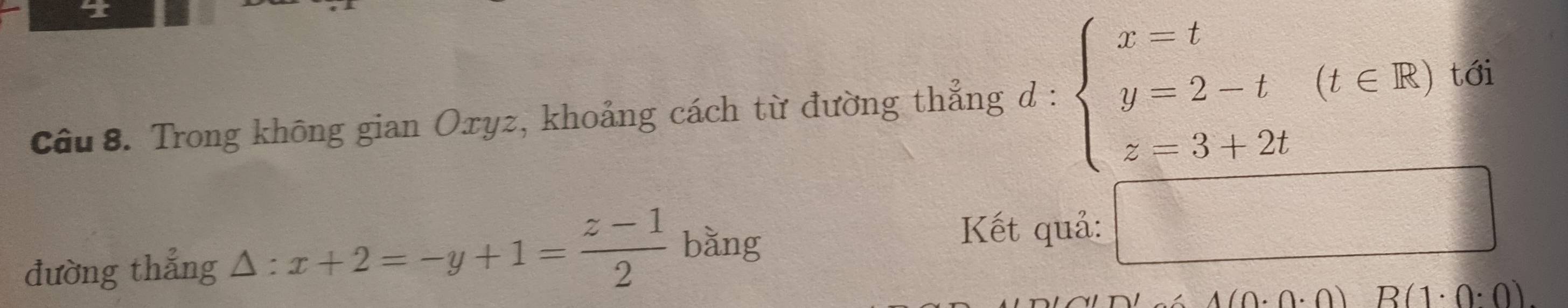 tới 
Câu 8. Trong không gian Oxyz, khoảng cách từ đường thẳng d : beginarrayl x=t y=2-t z=3+2tendarray.  (t∈ R)
đường thẳng △ :x+2=-y+1= (z-1)/2  bǎng 
Kết quả: □
_ 1(0· 0· 0)B(1· 0· 0)