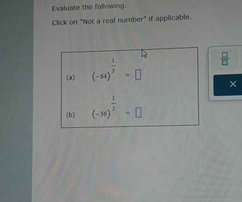 Evaluate the following. 
Click on "Not a real number" if applicable. 
(a) (-64)^ 1/3 =□
 □ /□  
× 
(b) (-36)^ 1/2 =□