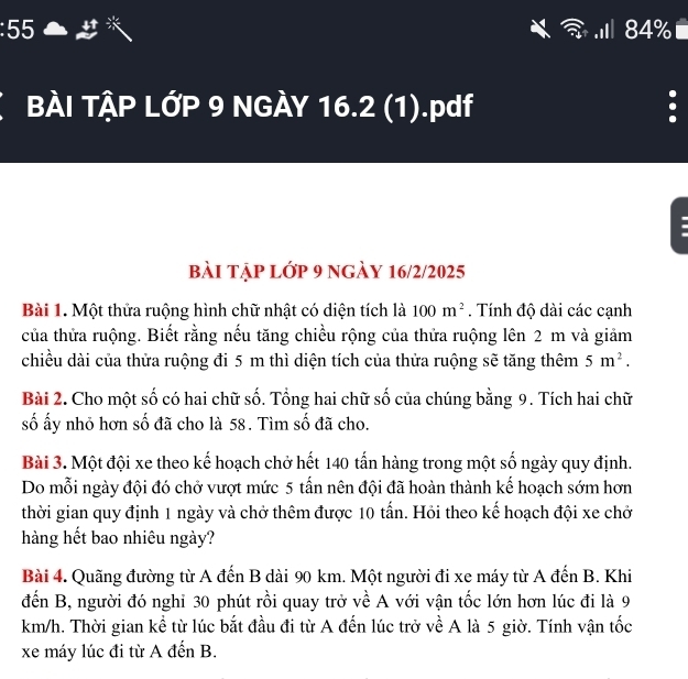 55 .I 84% 
BÀI TẠP LỚP 9 NGÀY 16.2 (1).pdf 
bài tập lớp 9 ngày 16/2/2025 
Bài 1. Một thửa ruộng hình chữ nhật có diện tích là 100m^2. Tính độ dài các cạnh 
của thửa ruộng. Biết rằng nếu tăng chiều rộng của thửa ruộng lên 2 m và giảm 
chiều dài của thửa ruộng đi 5 m thì diện tích của thửa ruộng sẽ tăng thêm 5m^2. 
Bài 2. Cho một số có hai chữ số. Tổng hai chữ số của chúng bằng 9. Tích hai chữ 
số ấy nhỏ hơn số đã cho là 58. Tìm số đã cho. 
Bài 3. Một đội xe theo kế hoạch chở hết 140 tấn hàng trong một số ngày quy định. 
Do mỗi ngày đội đó chở vượt mức 5 tấn nên đội đã hoàn thành kế hoạch sớm hơn 
thời gian quy định 1 ngày và chở thêm được 10 tấn. Hỏi theo kế hoạch đội xe chở 
hàng hết bao nhiêu ngày? 
Bài 4. Quãng đường từ A đến B dài 90 km. Một người đi xe máy từ A đến B. Khi 
đến B, người đó nghi 30 phút rồi quay trở về A với vận tốc lớn hơn lúc đi là 9
km/h. Thời gian kể từ lúc bắt đầu đi từ A đến lúc trở về A là 5 giờ. Tính vận tốc 
xe máy lúc đi từ A đến B.