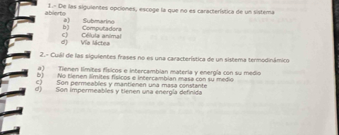 abierto 1.- De las siguientes opciones, escoge la que no es característica de un sistema
a) Submarino
b) Computadora
d) Vía láctea c) Célula animal
2.- Cuál de las siguientes frases no es una característica de un sistema termodinámico
a) Tienen límites físicos e intercambian materia y energía con su medio
b) No tienen límites físicos e intercambian masa con su medio
c) Son permeables y mantienen una masa constante
d) Son impermeables y tienen una energía definida