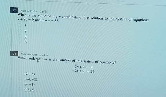 What is the value of the y-coordinate of the solution to the system of equations
x+2y=9 and x-y=3
3
2
5
6
18 Multiple Choice 2 paints
Which ordered pair is the solution of this system of equations?
3x+2y=4
-2x+2y=24
(2,-5)
(-4,-8)
(2,-1)
(-4,8)