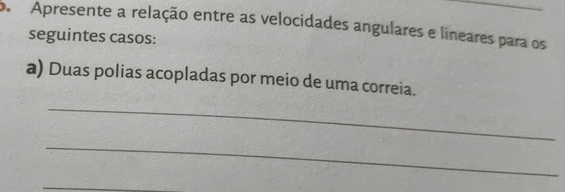 Apresente a relação entre as velocidades angulares e lineares para os 
seguintes casos: 
a) Duas polias acopladas por meio de uma correia. 
_ 
_ 
_