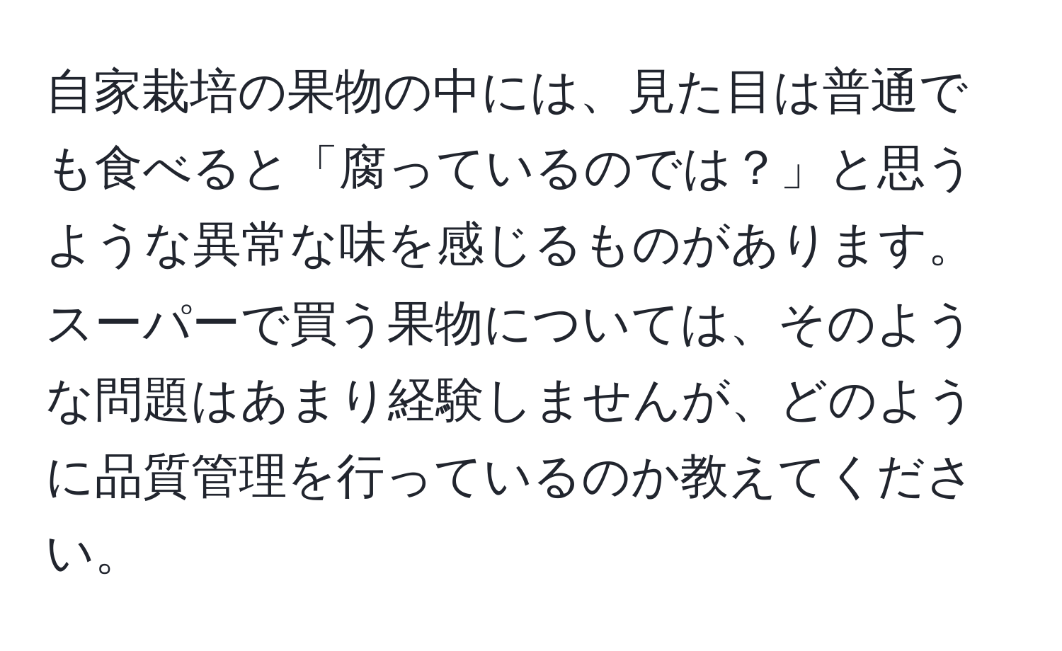 自家栽培の果物の中には、見た目は普通でも食べると「腐っているのでは？」と思うような異常な味を感じるものがあります。スーパーで買う果物については、そのような問題はあまり経験しませんが、どのように品質管理を行っているのか教えてください。