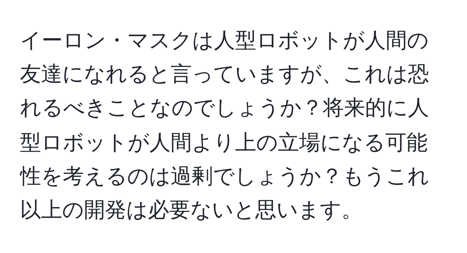 イーロン・マスクは人型ロボットが人間の友達になれると言っていますが、これは恐れるべきことなのでしょうか？将来的に人型ロボットが人間より上の立場になる可能性を考えるのは過剰でしょうか？もうこれ以上の開発は必要ないと思います。