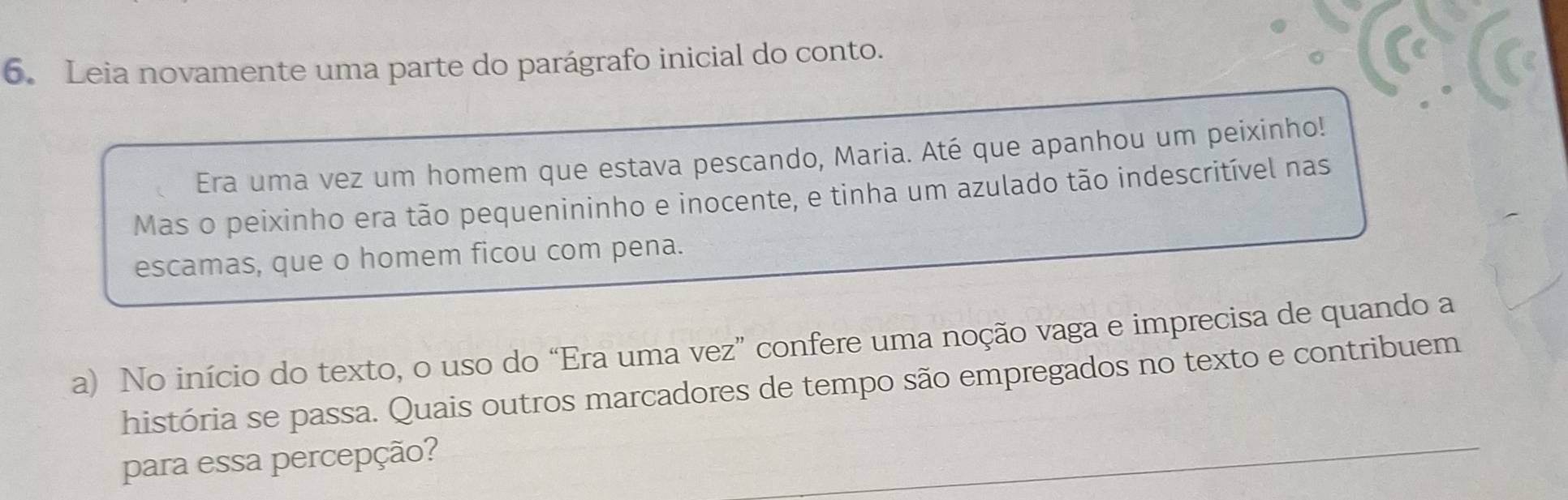 Leia novamente uma parte do parágrafo inicial do conto. 
Era uma vez um homem que estava pescando, Maria. Até que apanhou um peixinho! 
Mas o peixinho era tão pequenininho e inocente, e tinha um azulado tão indescritível nas 
escamas, que o homem ficou com pena. 
a) No início do texto, o uso do “Era uma vez” confere uma noção vaga e imprecisa de quando a 
história se passa. Quais outros marcadores de tempo são empregados no texto e contribuem 
para essa percepção?