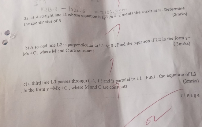 the coordinates of R meets the x-axis at R. Determine 
22. a) A straight line L1 whose equation is 3y-2x=-2
(2mrks)
y=
b) A second line L2 is perpendicular to L1 At R. Find the equation if L2 in the form ( 3mrks)
Mx+C , where M and C are constants 
c) a third line L3 passes through (-4,1) and is parralel to L1. Find : the equation of L3
(3mrks) 
In the form y=Mx+C , where M and C are constants 
7 | Pa g e