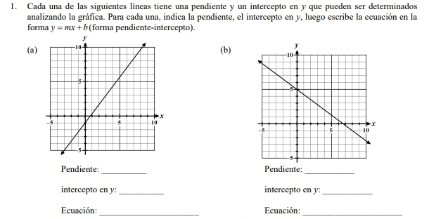 Cada una de las siguientes líneas tiene una pendiente y un intercepto en y que pueden ser determinados 
analizando la gráfica. Para cada una, indica la pendiente, el intercepto en y, luego escribe la ecuación en la 
forma y=mx+b (forma pendiente-intercepto). 
(a) 
(b) 
_ 
Pendiente: Pendiente: 
_ 
intercepto en y : _intercepto en y :_ 
Ecuación:_ Ecuación:_