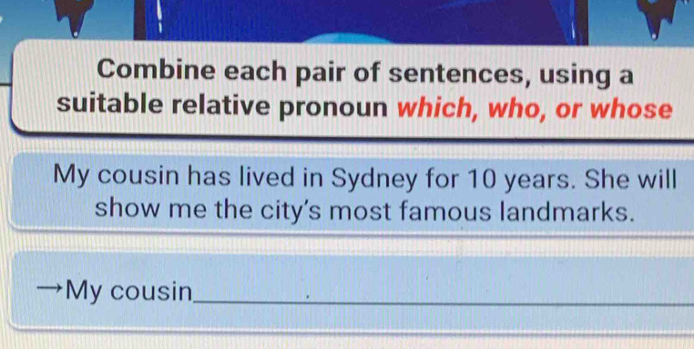 Combine each pair of sentences, using a 
suitable relative pronoun which, who, or whose 
My cousin has lived in Sydney for 10 years. She will 
show me the city's most famous landmarks. 
My cousin_ 
_