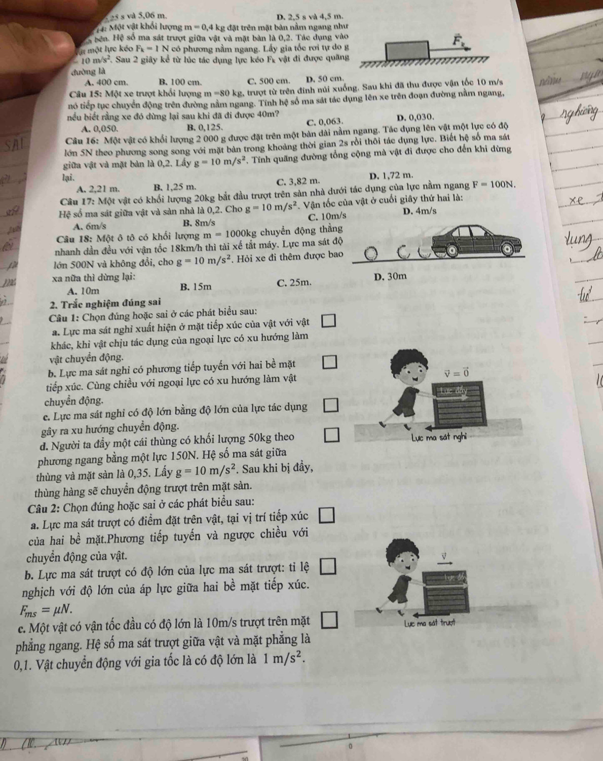 525 s và 5,06 m. D. 2,5 s và 4,5 m.
1 4: Một vật khối lượng m=0,4kg; đặt trên mặt bàn nằm ngang như
ể bên. Hệ số ma sát trượt giữa vật và mặt bàn là 0,2. Tác dụng vào
một lực kéo F_k=1N có phương nằm ngang. Lấy gia tốc rơi tự do
-10m/s^2 1 Sau 2 giây kể từ lúc tác dụng lực kéo F_k vật đi được quãn
đường là
A. 400 cm. B. 100 cm. C. 500 cm. D. 50 cm.
Câu 15: Một xe trượt khối lượng m=80 kg, trượt từ trên đinh núi xuống. Sau khi đã thu được vận tốc 10 m/s
nó tiếp tục chuyển động trên đường nằm ngang. Tính hệ số ma sát tác dụng lên xe trên đoạn đường nằm ngang,
bếu biết rằng xe đó dừng lại sau khi đã đi được 40m?
A. 0,050. B. 0,125. C. 0,063. D. 0,030.
Câu 16: Một vật có khổi lượng 2 000 g được đặt trên một bản dài nằm ngang. Tác dụng lên vật một lực có độ
lớn 5N theo phương song song với mặt bàn trong khoảng thời gian 2s rồi thôi tác dụng lực. Biết hệ số ma sát
giữa vật và mặt bàn là 0,2. Lấy g=10m/s^2. Tính quãng đường tổng cộng mà vật đi được cho đến khi dừng
lại.
A. 2,21 m. B. 1,25 m. C. 3,82 m. D. 1,72 m.
Câu 17: Một vật có khối lượng 20kg bắt đầu trượt trên sản nhà dưới tác dụng của lực nằm ngang F=100N.
Hệ số ma sát giữa vật và sàn nhà là 0,2. Cho g=10m/s^2. Vận tốc của vật ở cuối giây thứ hai là:
A. 6m/s B. 8m/s C. 10m/s D. 4m/s
Câu 18: Một ô tô có khối lượng m=1000kg chuyền động thằn
nhanh dần đều với vận tốc 18km/h thì tài xế tắt máy. Lực ma sát đ
lớn 500N và không đổi, cho g=10m/s^2. Hỏi xe đi thêm được ba
xa nữa thì dừng lại: D. 30m
A. 10m B. 15m C. 25m.
2. Trắc nghiệm đúng sai
Câu 1: Chọn đúng hoặc sai ở các phát biểu sau:
a. Lực ma sát nghỉ xuất hiện ở mặt tiếp xúc của vật với vật
khác, khi vật chịu tác dụng của ngoại lực có xu hướng làm
vật chuyển động.
b. Lực ma sát nghi có phương tiếp tuyến với hai bề mặt
tiếp xúc. Cùng chiều với ngoại lực có xu hướng làm vật
chuyển động.
c. Lực ma sát nghi có độ lớn bằng độ lớn của lực tác dụng
gây ra xu hướng chuyền động.
d. Người ta đầy một cái thùng có khối lượng 50kg theo
phương ngang bằng một lực 150N. Hệ số ma sát giữa
thùng và mặt sàn là 0,35. Lấy g=10m/s^2. Sau khi bị đầy,
thùng hàng sẽ chuyển động trượt trên mặt sàn.
Câu 2: Chọn đúng hoặc sai ở các phát biểu sau:
a. Lực ma sát trượt có điểm đặt trên vật, tại vị trí tiếp xúc
của hai bề mặt.Phương tiếp tuyến và ngược chiều với
chuyển động của vật.
b. Lực ma sát trượt có độ lớn của lực ma sát trượt: tỉ lệ
nghịch với độ lớn của áp lực giữa hai bề mặt tiếp xúc.
F_ms=mu N.
c. Một vật có vận tốc đầu có độ lớn là 10m/s trượt trên mặt □ Lực ma sát trượt
phẳng ngang. Hệ số ma sát trượt giữa vật và mặt phẳng là
0,1. Vật chuyển động với gia tốc là có độ lớn là 1m/s^2.
(10、 ()
。