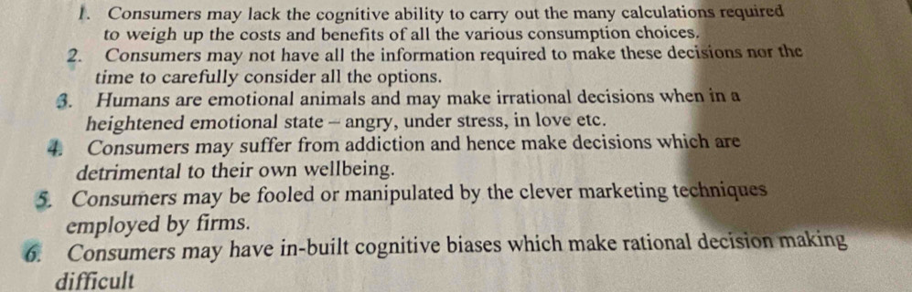 Consumers may lack the cognitive ability to carry out the many calculations required 
to weigh up the costs and benefits of all the various consumption choices. 
2. Consumers may not have all the information required to make these decisions nor the 
time to carefully consider all the options. 
3. Humans are emotional animals and may make irrational decisions when in a 
heightened emotional state — angry, under stress, in love etc. 
4. Consumers may suffer from addiction and hence make decisions which are 
detrimental to their own wellbeing. 
5. Consumers may be fooled or manipulated by the clever marketing techniques 
employed by firms. 
6. Consumers may have in-built cognitive biases which make rational decision making 
difficult