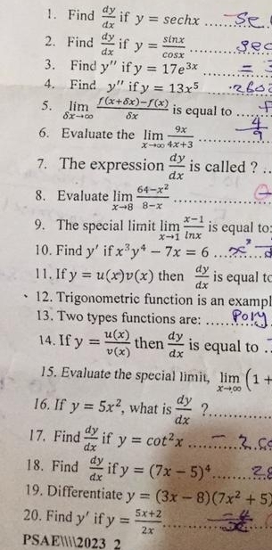 Find  dy/dx  if y=sec hx _ 
2. Find  dy/dx  if y= sin x/cos x  _ 
3. Find y'' if y=17e^(3x) _ 
4. Find y'' if y=13x^5 _ 
5. limlimits _delta xto ∈fty  (f(x+delta x)-f(x))/delta x  is equal to_ 
6. Evaluate the limlimits _xto ∈fty  9x/4x+3  _ 
7. The expression  dy/dx  is called ? . 
8. Evaluate limlimits _xto 8 (64-x^2)/8-x 
_ 
_ 
9. The special limit limlimits _xto 1 (x-1)/ln x  is equal to: 
10. Find y' if x^3y^4-7x=6
11.If y=u(x)v(x) then  dy/dx  is equal to 
12. Trigonometric function is an exampl 
13. Two types functions are:_ 
_ 
14. If y= u(x)/v(x)  then  dy/dx  is equal to 
15. Evaluate the special limit, limlimits _xto ∈fty (1+
16. If y=5x^2 , what is  dy/dx  ?._ 
17. Find  dy/dx  if y=cot^2x _ 
18. Find  dy/dx  if y=(7x-5)^4 _ 
19. Differentiate y=(3x-8)(7x^2+5)
_ 
20. Find y' if y= (5x+2)/2x  _ _  
PSAE2023 2