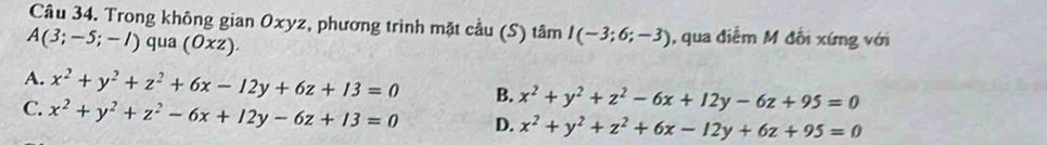 Trong không gian Oxyz, phương trình mặt cầu (S) tâm I(-3;6;-3) , qua điễm M đổi xứng với
A(3;-5;-l) qua (Oxz).
A. x^2+y^2+z^2+6x-12y+6z+13=0 B. x^2+y^2+z^2-6x+12y-6z+95=0
C. x^2+y^2+z^2-6x+12y-6z+13=0 D. x^2+y^2+z^2+6x-12y+6z+95=0