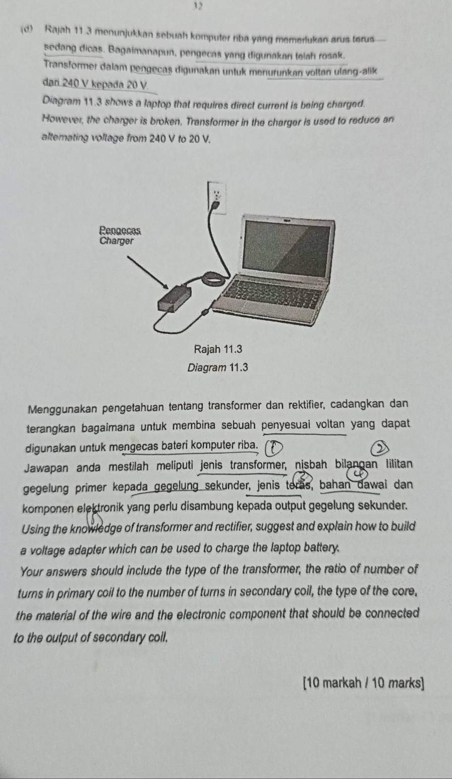 32 
(d) Rajah 11.3 menunjukkan sebuah komputer riba yang memerlukan arus terus 
sedang dicas. Bagaimanapun, pengecas yang digunakan telah rosak. 
Transformer dalam pengecas digunakan untuk menurunkan voltan ulang-alik 
dari 240 V kepada 20 V. 
Diagram 11.3 shows a laptop that requires direct current is being charged. 
However, the charger is broken, Transformer in the charger is used to reduce an 
alternating voltage from 240 V to 20 V. 
Menggunakan pengetahuan tentang transformer dan rektifier, cadangkan dan 
terangkan bagaimana untuk membina sebuah penyesuai voltan yang dapat 
digunakan untuk mengecas bateri komputer riba. 
Jawapan anda mestilah meliputi jenis transformer, nisbah bilangan Iilitan 
gegelung primer kepada gegelung sekunder, jenis teras, bahan dawai dan 
komponen elektronik yang perlu disambung kepada output gegelung sekunder. 
Using the knowledge of transformer and rectifier, suggest and explain how to build 
a voltage adapter which can be used to charge the laptop battery. 
Your answers should include the type of the transformer, the ratio of number of 
turns in primary coil to the number of turns in secondary coil, the type of the core, 
the material of the wire and the electronic component that should be connected 
to the output of secondary coil. 
[10 markah / 10 marks]