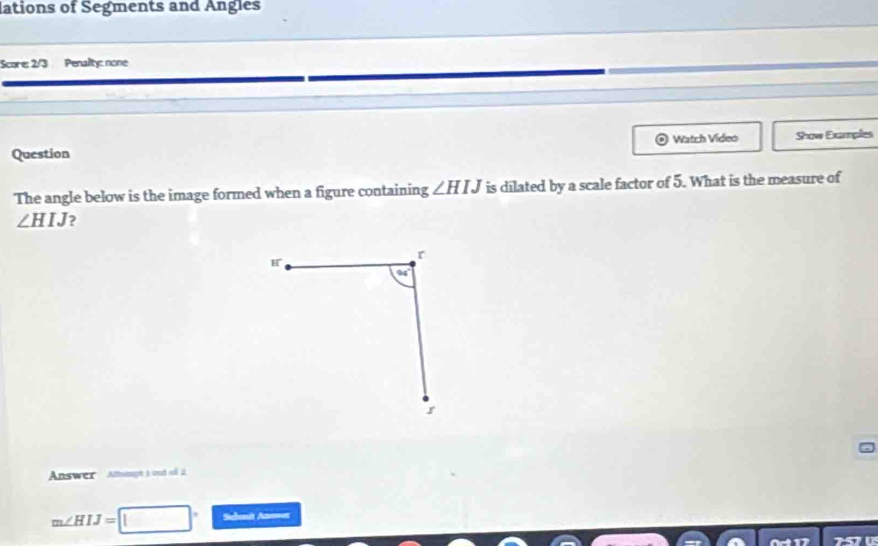 lations of Segments and Angles
Score: 2/3 Penalty: none
Question  Watch Video Show Examples
The angle below is the image formed when a figure containing ∠ HIJ is dilated by a scale factor of 5. What is the measure of
∠ HIJ )
Answer Amampt t ond sull 2
m∠ HIJ=□° Subenit Aoer