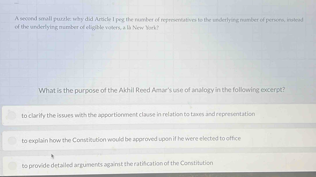 A second small puzzle: why did Article I peg the number of representatives to the underlying number of persons, instead
of the underlying number of eligible voters, a là New York?
What is the purpose of the Akhil Reed Amar's use of analogy in the following excerpt?
to clarify the issues with the apportionment clause in relation to taxes and representation
to explain how the Constitution would be approved upon if he were elected to office
to provide detailed arguments against the ratifcation of the Constitution