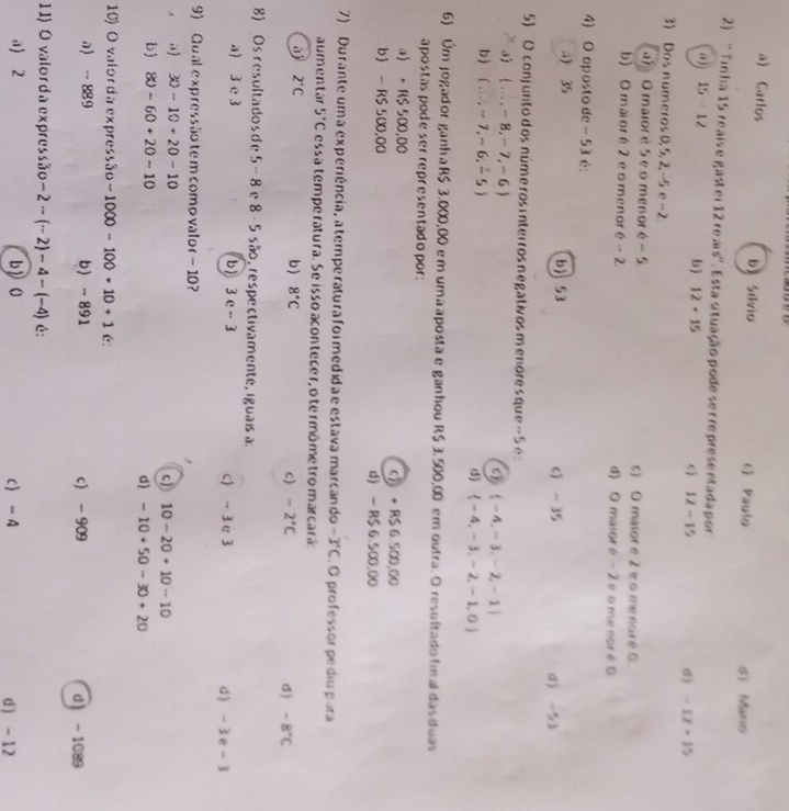 a) Carlos bì Silvio c) Paulo s) Maris
2) 'Tinha 15 reaise gastei 12 re ais''. Esta situação pode se r represe etada por
, j 15-12 bj 12+15 12-15 σ) -12+15
3) Dos números 0, 5, 2, -5 e -2
a) Omaioré 5 e o menor 6-5 c) O maior é 2 é o me noré 0
b) O mai or é 2 e o menor é -2 d) O maior é - 2 e o me nor é 0
4) O oposto de - 53 é:
a 35 b) 53 6) - 35 d -53
5) O conjunto dos núme ros interros negativos menore sque -  5 é :
 ...,-8,-7,-6
 -4,-3,-2,-1
b (...,-7,-6,-5) d)  -4,-3,-2,-1,0
6) Um jogador ganhaR$ 3,000,00 em uma aposta e ganhou R$ 3, 500,00 em outra. O resultado final das duas
apostas pode ser representado por:
a) 。R$ 500,00 c》 + R$ 6.500,00
b - RS 500.00 d) - R$ 6.500,00
7) Du rante um a experiência, a temperatura foimedida e estava marcando -3°C. O professor pe diu para
aumentar 5°C essa temperatura. Se isso acontecer, o termômetro marcará:
2°C
b) 8°C c) -2°C σ ) -8°C
8) Os resultados de 5- 8 e 8 - 5 são, respectivamente, iguais a:
a) 3 c 3 b 3 e - 3 c) - 3 e 3 d) - 3e- 3
9) Qual expressãotem comovalor- 10?.) 30-10+20-10
c) 10-20+10-10
D 80-60+20-10 d) -10+50-30+20
10) O valorda expressão -1000-100+10+1 c:
0 - 889 b - 891 c -909 d -1089
11) O valorda expressão -2-(-2)-4-(-4) é:
a) 2 b》O c -4 d ) -12