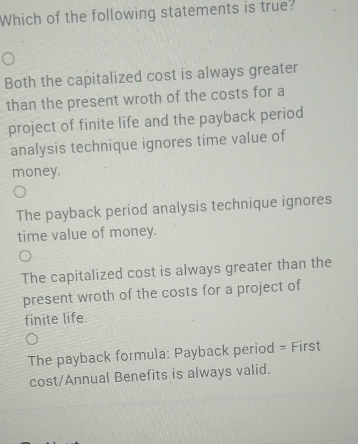 Which of the following statements is true?
Both the capitalized cost is always greater
than the present wroth of the costs for a
project of finite life and the payback period
analysis technique ignores time value of
money.
The payback period analysis technique ignores
time value of money.
The capitalized cost is always greater than the
present wroth of the costs for a project of
finite life.
The payback formula: Payback period = First
cost/Annual Benefits is always valid.