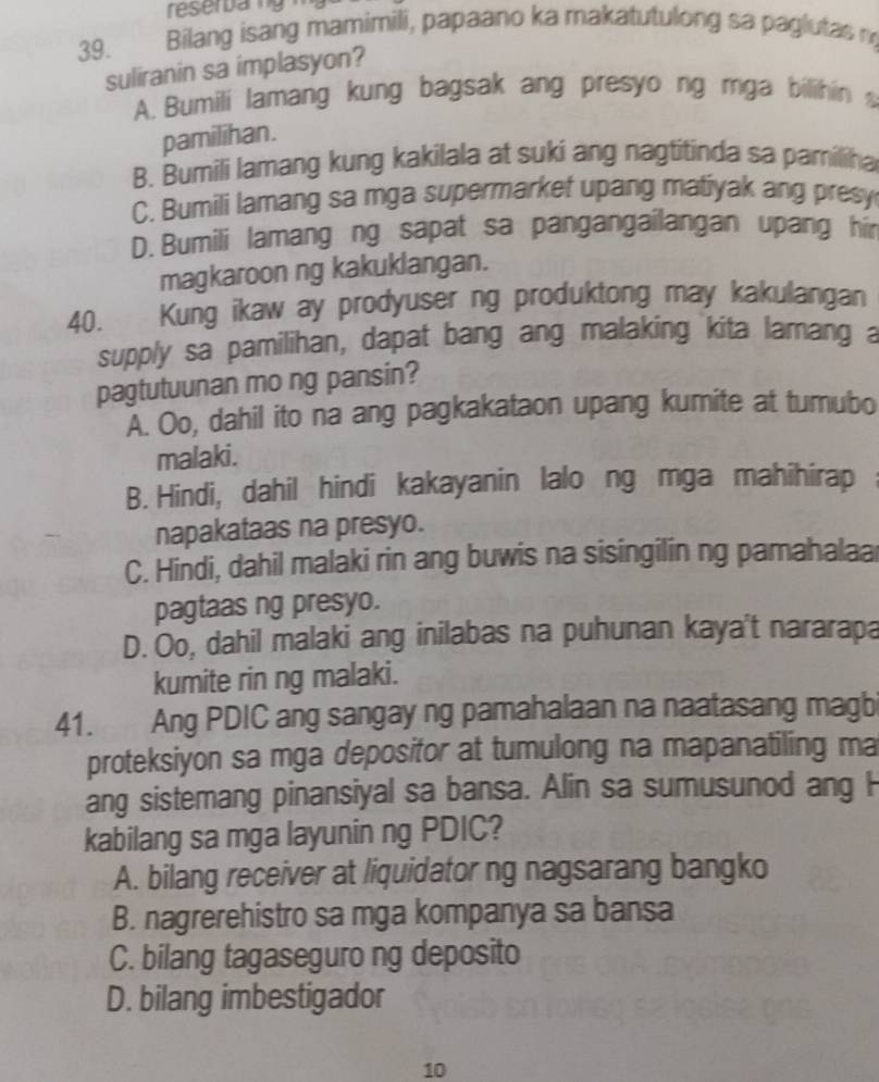 reserbarig
39. Bilang isang mamimili, papaano ka makatutulong sa paglutas n
suliranin sa implasyon?
A. Bumili lamang kung bagsak ang presyo ng mga bilihin 
pamilihan.
B. Bumili lamang kung kakilala at suki ang nagtitinda sa pamiliha
C. Bumili lamang sa mga supermarket upang matiyak ang presy
D. Bumili lamang ng sapat sa pangangailangan upang hir
magkaroon ng kakuklangan.
40. Kung ikaw ay prodyuser ng produktong may kakulangan
supply sa pamilihan, dapat bang ang malaking kita lamang a
pagtutuunan mo ng pansin?
A. Oo, dahil ito na ang pagkakataon upang kumite at tumubo
malaki.
B. Hindi, dahil hindi kakayanin lalo ng mga mahihirap ;
napakataas na presyo.
C. Hindi, dahil malaki rin ang buwis na sisingilin ng pamahalaa
pagtaas ng presyo.
D. Oo, dahil malaki ang inilabas na puhunan kaya't nararapa
kumite rin ng malaki.
41. Ang PDIC ang sangay ng pamahalaan na naatasang magb
proteksiyon sa mga deposifor at tumulong na mapanatiling ma
ang sistemang pinansiyal sa bansa. Alin sa sumusunod ang H
kabilang sa mga layunin ng PDIC?
A. bilang receiver at liquidator ng nagsarang bangko
B. nagrerehistro sa mga kompanya sa bansa
C. bilang tagaseguro ng deposito
D. bilang imbestigador
10